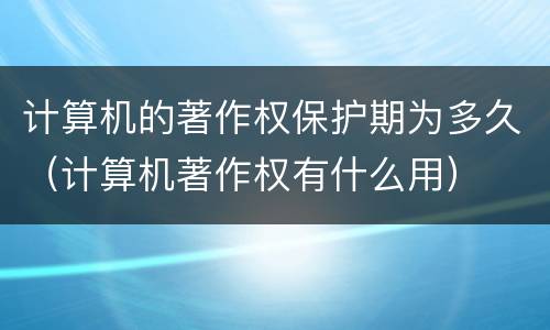 计算机的著作权保护期为多久（计算机著作权有什么用）