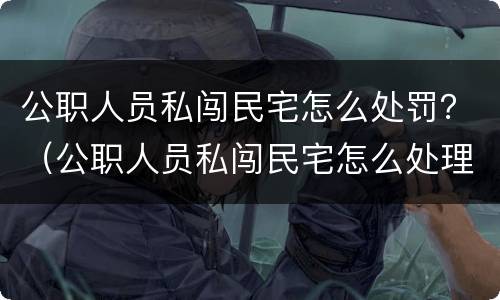 公职人员私闯民宅怎么处罚？（公职人员私闯民宅怎么处理）