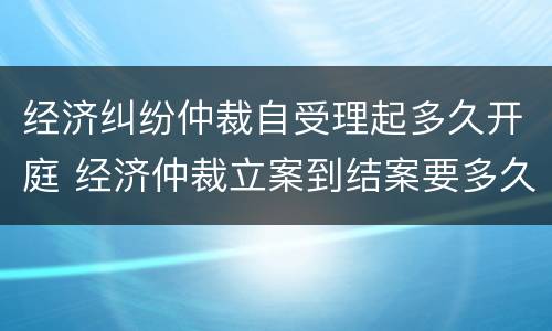 经济纠纷仲裁自受理起多久开庭 经济仲裁立案到结案要多久