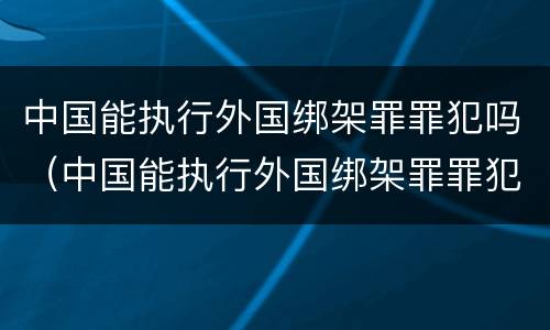 中国能执行外国绑架罪罪犯吗（中国能执行外国绑架罪罪犯吗现在）