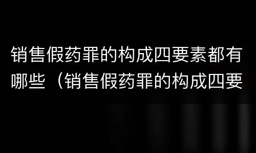 销售假药罪的构成四要素都有哪些（销售假药罪的构成四要素都有哪些）