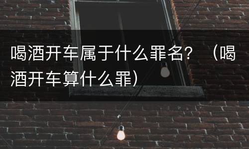 喝酒开车属于什么罪名？（喝酒开车算什么罪）
