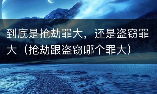 到底是抢劫罪大，还是盗窃罪大（抢劫跟盗窃哪个罪大）