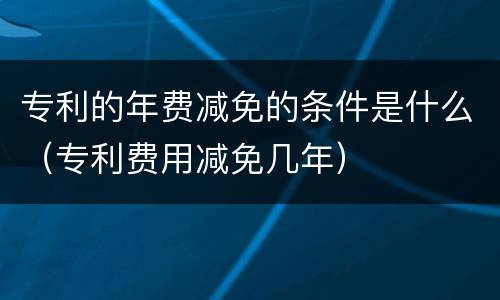专利的年费减免的条件是什么（专利费用减免几年）