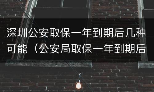 深圳公安取保一年到期后几种可能（公安局取保一年到期后怎么办）