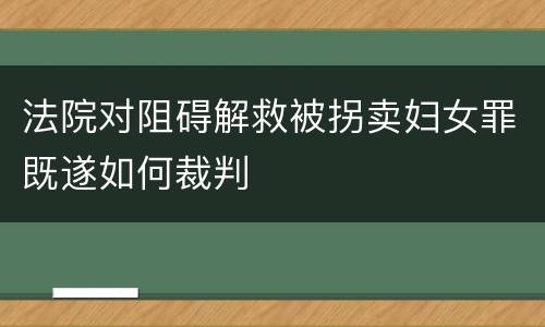 法院对阻碍解救被拐卖妇女罪既遂如何裁判