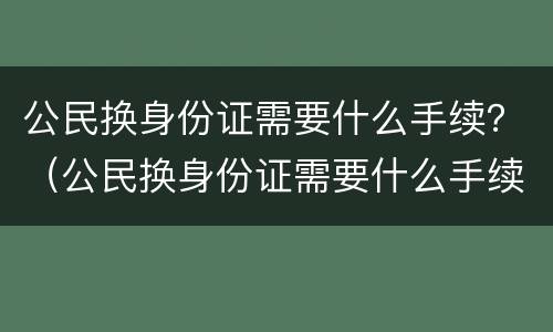 公民换身份证需要什么手续？（公民换身份证需要什么手续吗）