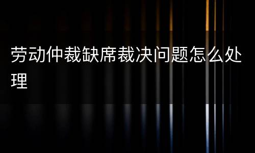 劳动仲裁缺席裁决问题怎么处理