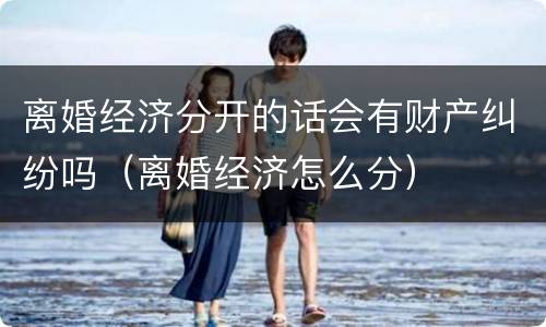 离婚经济分开的话会有财产纠纷吗（离婚经济怎么分）