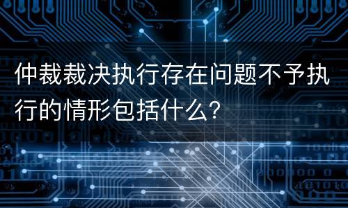 仲裁裁决执行存在问题不予执行的情形包括什么？