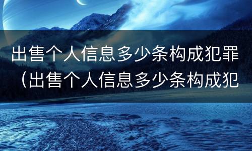 出售个人信息多少条构成犯罪（出售个人信息多少条构成犯罪行为）