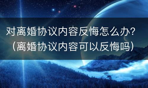 对离婚协议内容反悔怎么办？（离婚协议内容可以反悔吗）