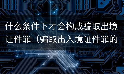 什么条件下才会构成骗取出境证件罪（骗取出入境证件罪的构成要件）
