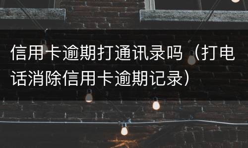 信用卡逾期打通讯录吗（打电话消除信用卡逾期记录）