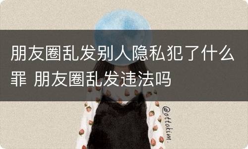 朋友圈乱发别人隐私犯了什么罪 朋友圈乱发违法吗