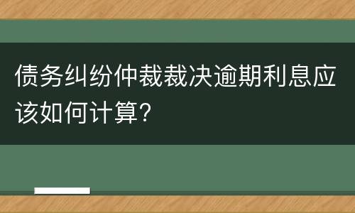 债务纠纷仲裁裁决逾期利息应该如何计算?