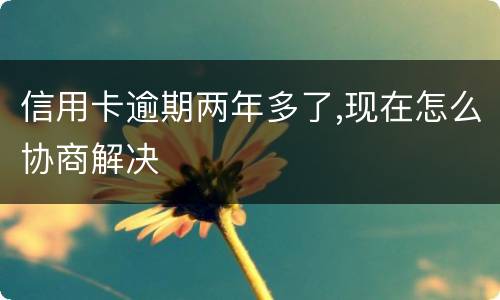 信用卡逾期两年多了,现在怎么协商解决