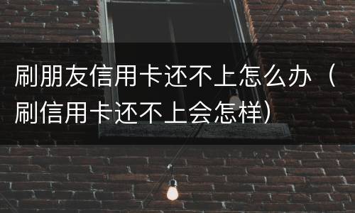 刷朋友信用卡还不上怎么办（刷信用卡还不上会怎样）