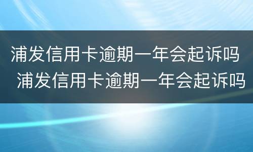 浦发信用卡逾期一年会起诉吗 浦发信用卡逾期一年会起诉吗