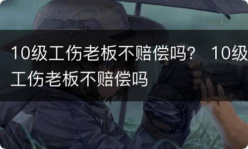 10级工伤老板不赔偿吗？ 10级工伤老板不赔偿吗