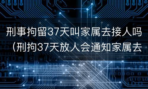 刑事拘留37天叫家属去接人吗（刑拘37天放人会通知家属去接吗）
