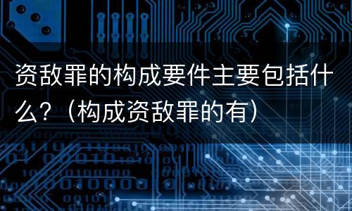 资敌罪的构成要件主要包括什么?（构成资敌罪的有）