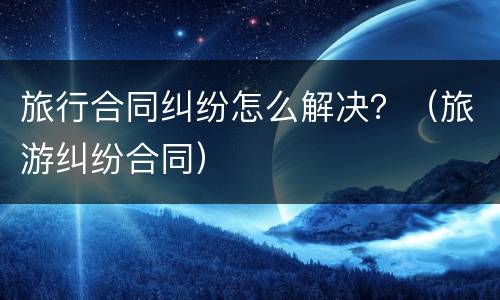 旅行合同纠纷怎么解决？（旅游纠纷合同）