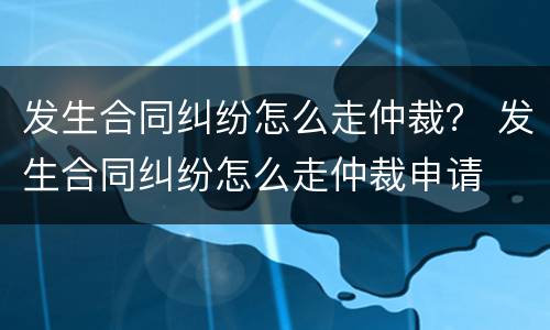 发生合同纠纷怎么走仲裁？ 发生合同纠纷怎么走仲裁申请