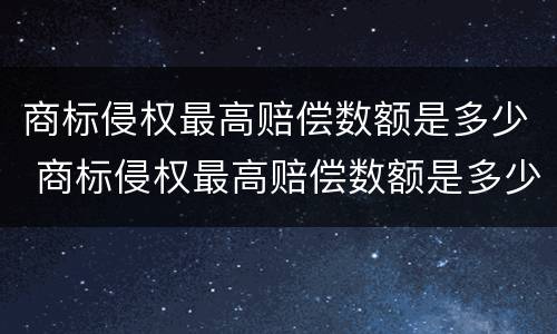 商标侵权最高赔偿数额是多少 商标侵权最高赔偿数额是多少元