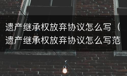 遗产继承权放弃协议怎么写（遗产继承权放弃协议怎么写范本）