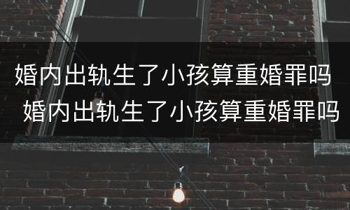 婚内出轨生了小孩算重婚罪吗 婚内出轨生了小孩算重婚罪吗知乎