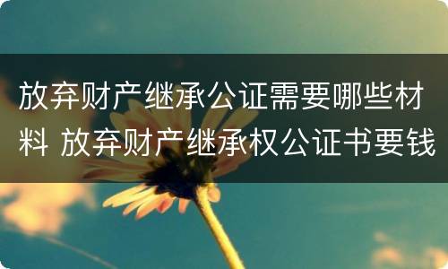 放弃财产继承公证需要哪些材料 放弃财产继承权公证书要钱吗