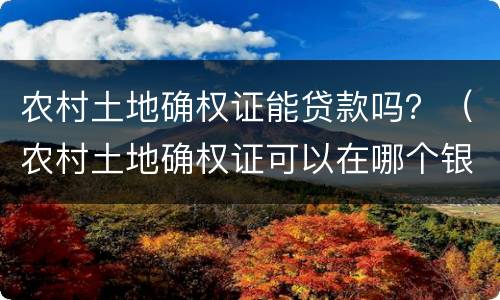农村土地确权证能贷款吗？（农村土地确权证可以在哪个银行贷款）