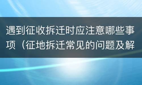 遇到征收拆迁时应注意哪些事项（征地拆迁常见的问题及解决办法）