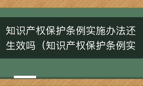 知识产权保护条例实施办法还生效吗（知识产权保护条例实施办法还生效吗为什么）