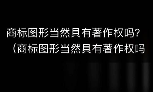 商标图形当然具有著作权吗？（商标图形当然具有著作权吗对吗）