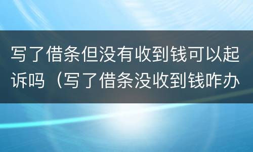 写了借条但没有收到钱可以起诉吗（写了借条没收到钱咋办）