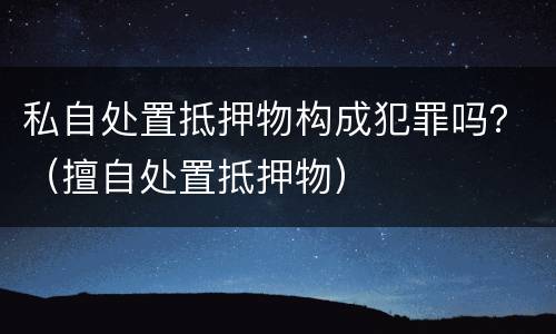 私自处置抵押物构成犯罪吗？（擅自处置抵押物）