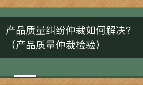产品质量纠纷仲裁如何解决？（产品质量仲裁检验）