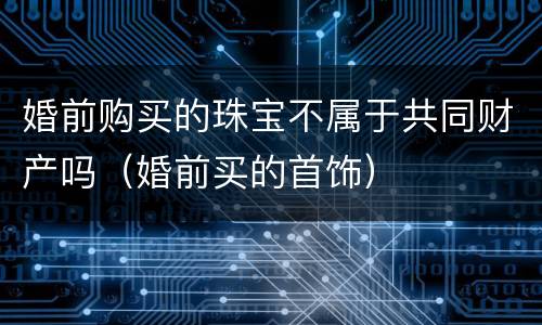 婚前购买的珠宝不属于共同财产吗（婚前买的首饰）
