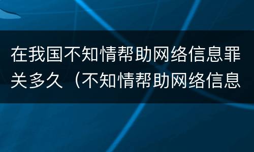 在我国不知情帮助网络信息罪关多久（不知情帮助网络信息罪案例）