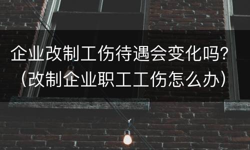 企业改制工伤待遇会变化吗？（改制企业职工工伤怎么办）