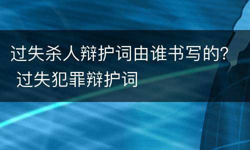 过失杀人辩护词由谁书写的？ 过失犯罪辩护词