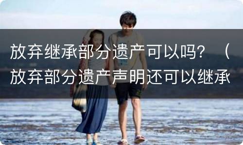放弃继承部分遗产可以吗？（放弃部分遗产声明还可以继承其他遗产吗）