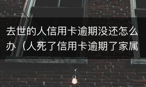 去世的人信用卡逾期没还怎么办（人死了信用卡逾期了家属用不用偿还）