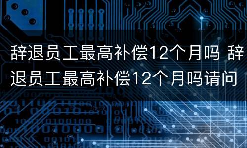 辞退员工最高补偿12个月吗 辞退员工最高补偿12个月吗请问