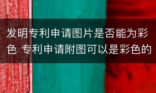 发明专利申请图片是否能为彩色 专利申请附图可以是彩色的么