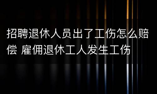 招聘退休人员出了工伤怎么赔偿 雇佣退休工人发生工伤