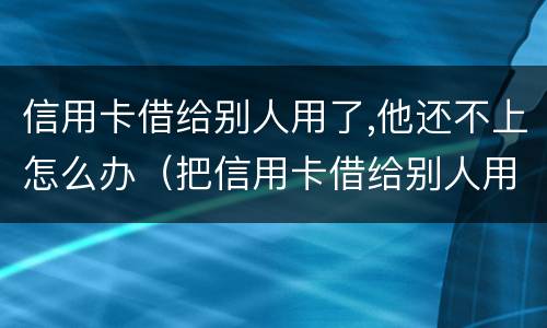 信用卡借给别人用了,他还不上怎么办（把信用卡借给别人用不还怎么办）