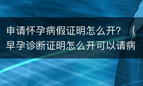 申请怀孕病假证明怎么开？（早孕诊断证明怎么开可以请病假）